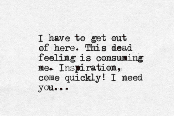I have to get out of here . This dead feeling is consuming me . Inspiration, come quickly! I need you...