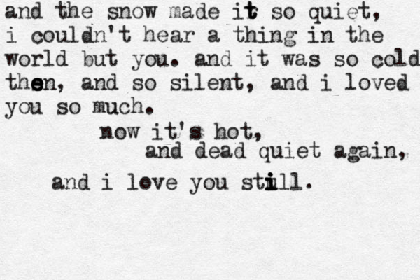 and the snow made ir t t t so quiet, i couldn't hear a thing in the world but you . and it was so cold thsn e e e e , and so silent, and i loved you so much u . now it's hot , and dead quiet again, and i love you stul i i i i l. 