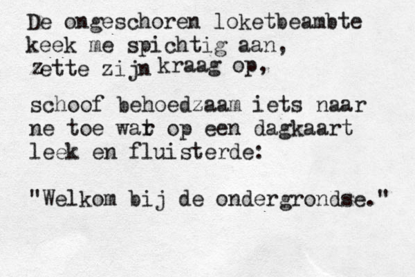De ongeschoren loketbeambte keek me spichtig aan, zette zijn z kraag op, schoof behoedzaam iets naar ne toe war t op een dagkaart leek en fluisterde: "Welkom bij de ondergrondse." 