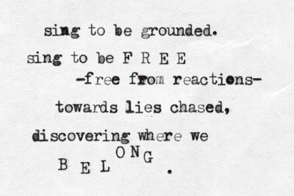 sing to be grounded. sing to be F R E E -free from reactions- towards lies chased, discovering where we B E L O N G . 