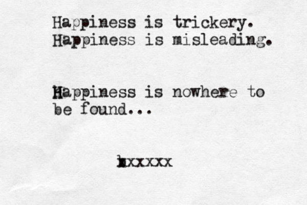 Happiness is trickery. Happiness is misleading. happ H H iness is nowhere to be found... b xxxxxx