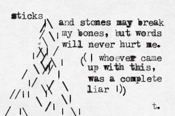 sticks |\ / / \ \| \| / | \ \ \/ / / // / / | | | | / \ //|| |\ / | \ \\ \| \| /| | and stones may break my bones, but words will never hurt me. (| whoever came up with this, was a complete liar |) ) ( t. 