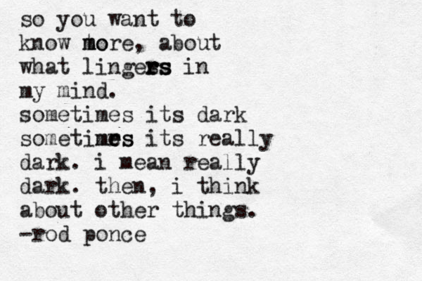 so you want to know t mo more, about what linges rs rs rs in my mind. sometimes its dark sometimrs es e me its really dark. i mean really dark. then, i think about other things. -rod ponce