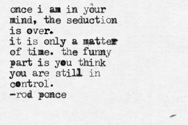 once i am in your mind, the seduction is over r over. it is only a matter of time. the funny part is you think you are still in control. -rod ponce