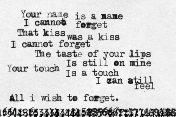 Your name i s a name I cannoo t forget That kiss was a kiss I cannot forget The taste of your lips I s still on mine Your touch Is a touch I xan c a still feel a All i wish to forget. 7 8$??&!?:.:,&7,$&&@&;::;; ,:466(;56,,,)),?$):2256;/:;)))()))$$??$ :3445;:3444444444 1111222333333444555566677$77888&&@@@@@ 