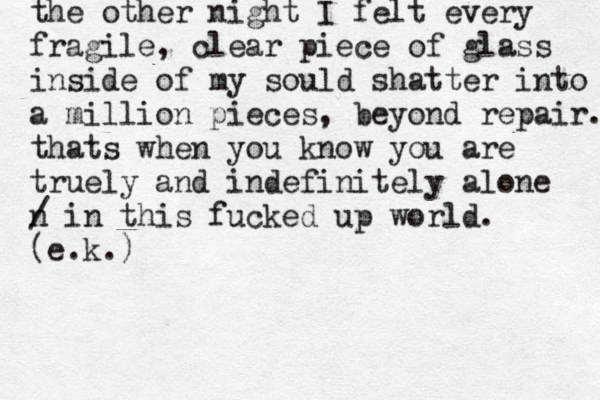 the other night I felt every fragile, clear piece of glass inside of my sould shatter into a million pieces, beyond repair. thats when you know you are truely and indefinitely alone n / in this fucked up world. (e.k.)