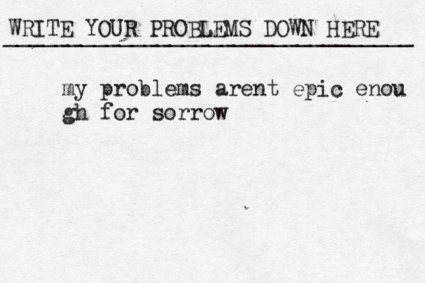 WRITE YOUR PROBLEMS DOWN HERE ________________________________ my problems arent epic enou gh for sorrow 