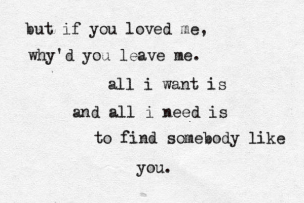 but if you loved me, why'd you leave me. all i want is and all i need is to find somebody like you. 