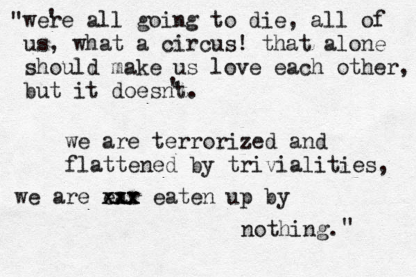 i can feel it in the air something has changed. were all going to die, all of us, what a circus! that alone should make us love each other, but it doesnt. we are terrorized and flattened by trivialities, we are ear xxx xxx eaten up by nothing. " " ' ' ' 