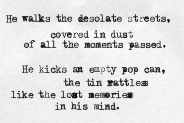 He walks the desolate streets, covered in dust of all the moments passed. He kicks an empty pop can, the tin rattles s like the loat s s s memories in his mind. 