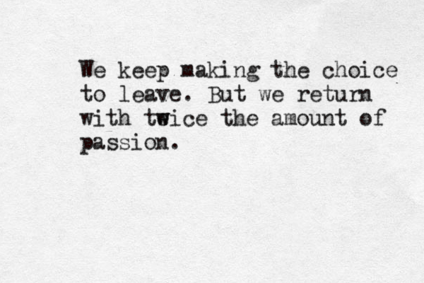 We keep making the choice to leave. But we return with te w wice the amount of passion. 