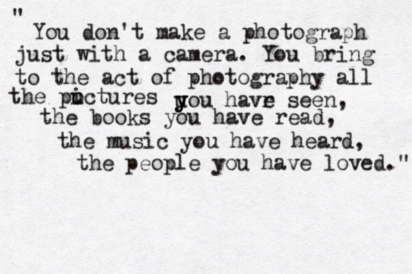 You don't make a photograph just with a camera. You bring to the act of photography all the puctures i o u y y you havr e seen, the books you have read, the music you have heard, the people you have loved." " 