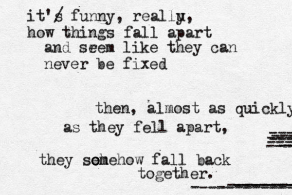 it'/ s funny , reallu y, how things fall apart and srem e like they can never be fixed then, almost as quickly as they fell apart, they so eh omehow fall back together. -- ---- -------- ---------- ------------- ----- ---- ---- ----- ----- 