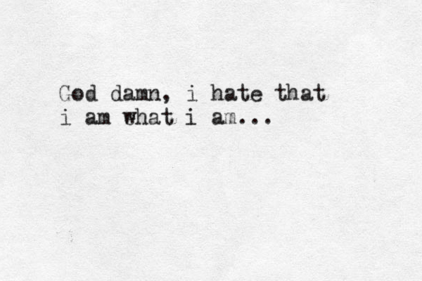 God damn, i hate that i am ehat w i am...
