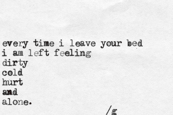 every time i leave your bed i am left feeling dirty cold hurt and alone. /g 