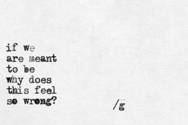 if we are meant to be why does this feel so wrong? /g