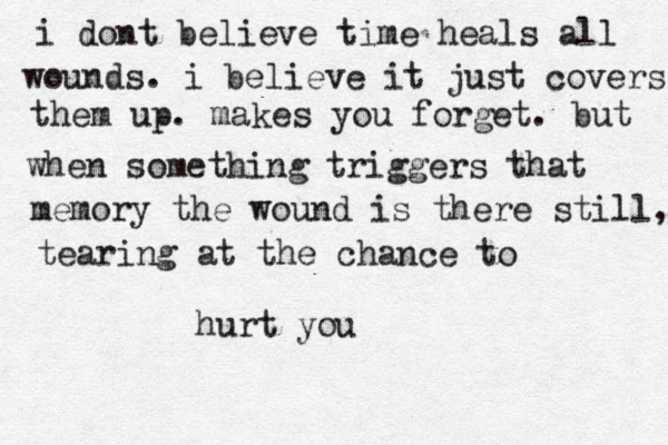 i dont believe time heals all wounds. i believe it just covers them up. makes you forget. but when something triggers that memory the wound is there still, tearing at the chance to hurt you
