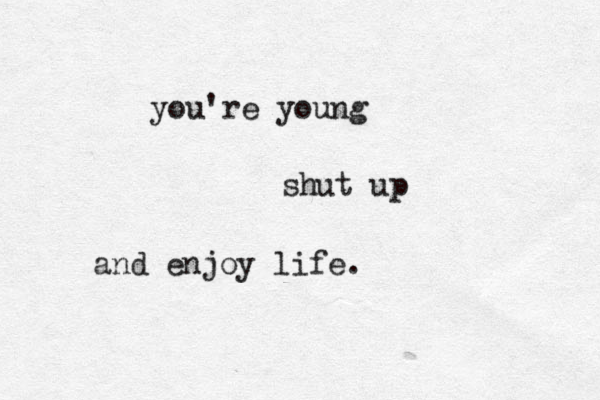 you're young shut up and enjoy life. 