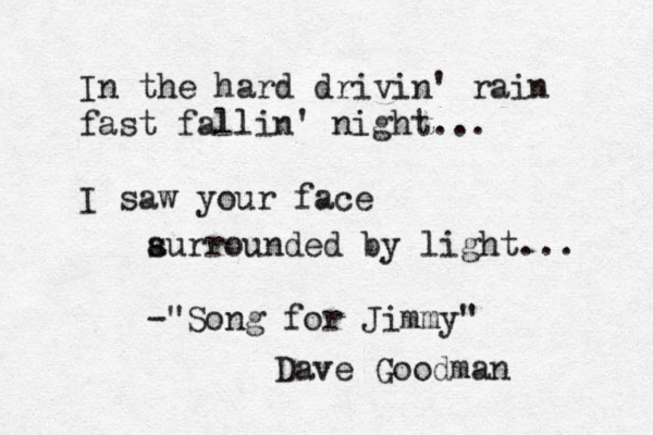 In the hard drivin' rain fast fallin' night... I saw your face au s rrounded by light... -"Song for Jimmy" Dave Goodman