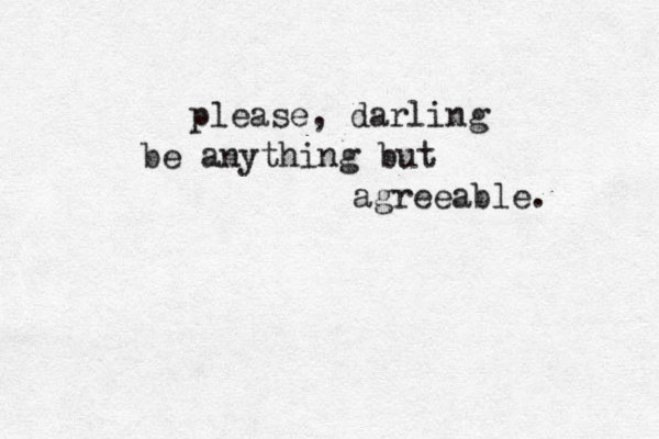 please, darling be anything but agreeable. 
