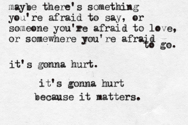maybe there's something you're afraid to say, or someone you're afraid to love, or somewhere you're afraid to go. it's gonna hurt. it's gonna hurt because it matters. 