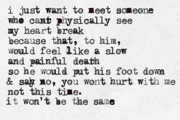 i just want to meet someone who canr t physically see my heart break because that, to him, would feel like a slow and painful dear th so he would put his foot down & sah y no, you wont hurt with me not this time. it won't be the sams e
