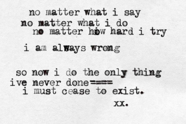 no matter what i say no matter what i do no matter hiw o o hard i try i am alsay w w s wrong so now i do the only thing ive never done i must cease to exist. ---- - ---- xx.
