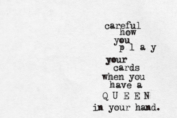 careful how you p l a y your cards when you have a Q U E E N in your hand. 