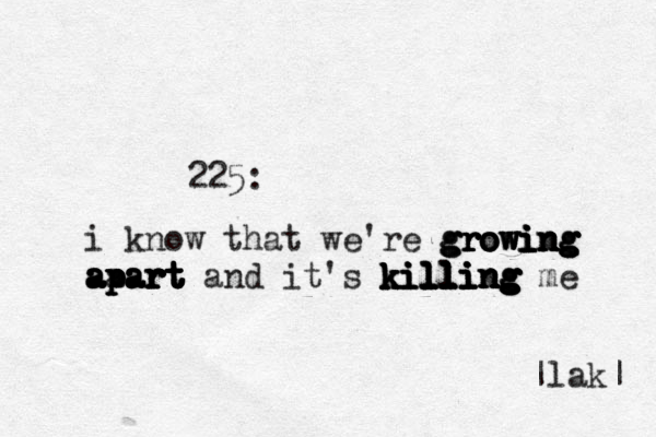 225: i know that we're g g g gr r r r ro o o o ow w w wi i i i in n n n ng g g g g g a aa a a ap p p p pa a a a ar r r r r rt t t t t t t t and it's k k k k k ki i i i il l l l l l ll l l l l l l li i i i i in n n n ng g g g g g g g me |lak| 
