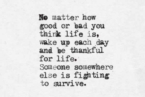 No matter how good or bad you think life is, wake up each day and be thankful for life. Someone somewhere else is fighting to survive.
