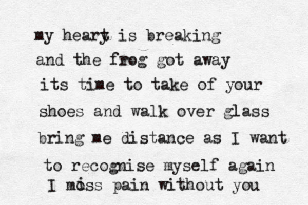 my heary t is breaking and the frog got away its time to take of your shoes and walk over glass bring me distance as I want to recognise myself again I moss pain without you i 