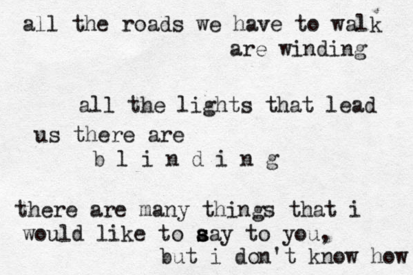all the roads we have to walk are winding all the lights that lead us there are b l i n d i n g there are many things that i would like to a s s say to you, but i don't know how 