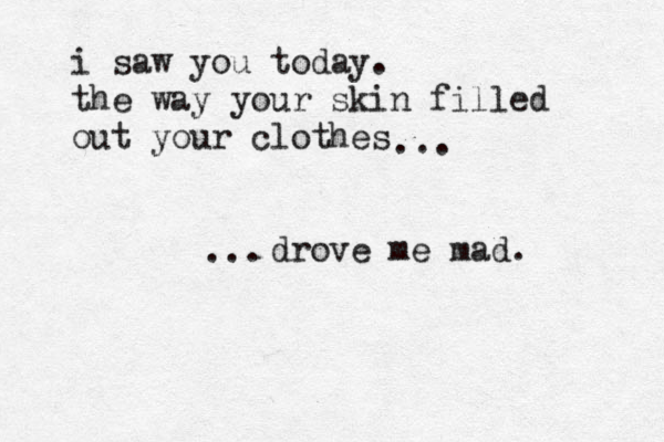 i saw you today. the way your skin filled out your clothes drove me mad. ... ...
