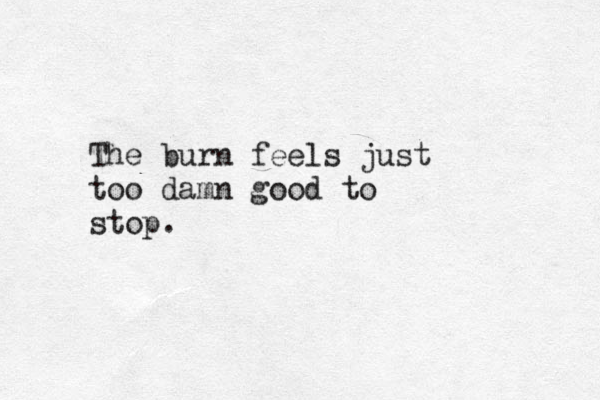 The burn feels just too damn good to stop. 