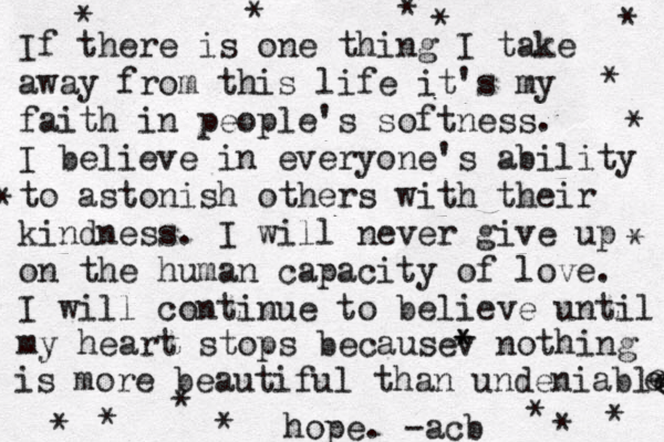 If there is one thing I take away from this life it's my faith in people's softness. I believe in everyone's ability to astonish others with their kindness. I will never give up on the human capacity of love. I will continue to believe until my heart stops becausev * * nothing is more beautiful than undeniable e e e hope. -acb * * * * * * * * * * * * * * * * 