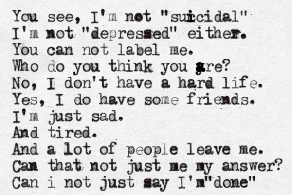 You see, I'm not "suc i i icidal• " I'm not "depressed" either. You can not label me. Who do you think you y a a a a a are? No, I don't have a hard life. Yes, I do have some friends. I'm just sad. And tired. And a lot of people leave me. Can that not just me my answer? Can i not just say I'm d " one" 