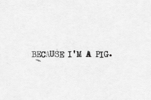 BECAUSE I'M A PIG. 