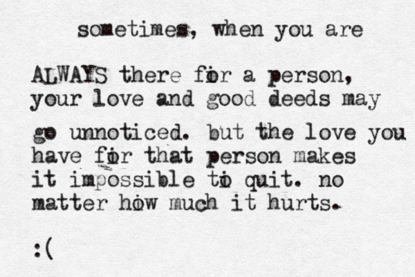 sometimes, when you are ALWAYS there fir o a person, your love and good deeds may go unnoticed. but the love you have fir o that person makes it impossible ti o quit. no matter hiw o much it hurts. :( 