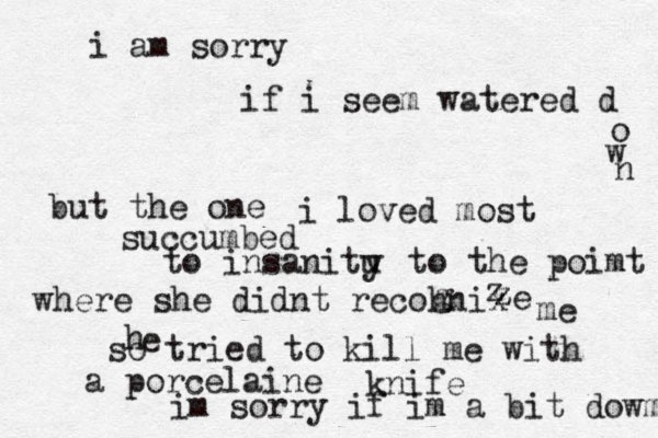 i am sorry if i seem watered d o w n but the one i loved most succumbed to insanitu y to the poimt where she didnt recohnix z z z z e g me so tried to kill me with a porcelaine knife im sorry if im a bit dowm h e 