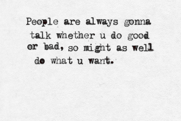 People are always gonna talk whether u do good or bad, so might as well do what u want.