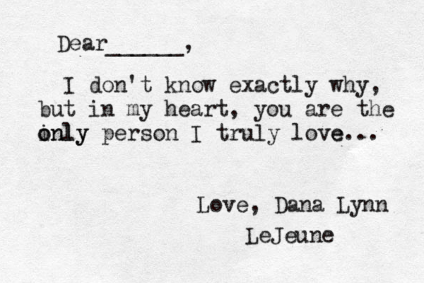 Dear______, I don't know exactly why, but in my heart, you are the inly o only person I truly love e... Love, Dana Lynn LeJeune 