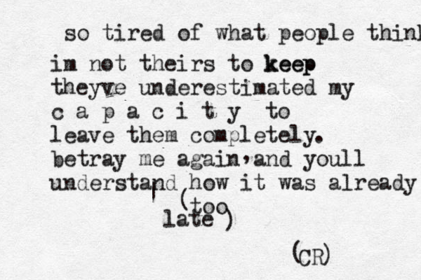 so tired of what people think im not theirs to k eep p e e k theyve underestimated my c a p a c i t y to leave them completely betray me again and youll understand how it was already too late . , | ~ ~ ~ [ { ( ) CR ( )