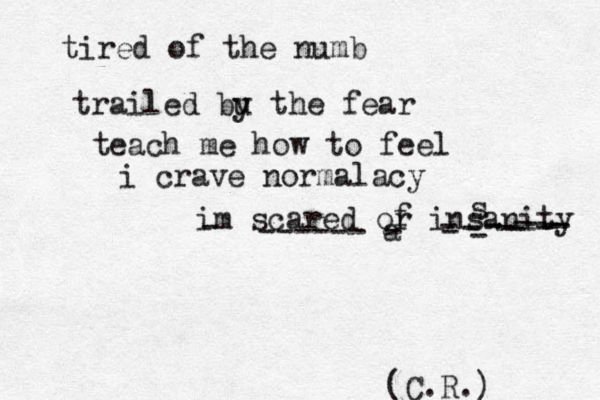 tired of the numb trailed bu y the fear teach me how to feel i crave normalacy im scared or insanity f - ------ a - - - - - - - - - - - - - s (C.R.) 