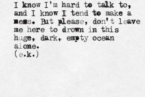 I know I'm hard to talk to, and I know I tend to make a mess. But please, don't leave me here to drown in this huge, dark, empty ocean alone. (e.k.) 