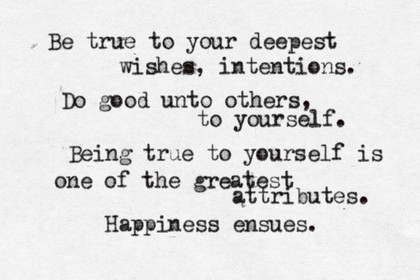 Be true to your deepest wishes, intentions. Do good unto others, to yourself. Being true to yourself is one of the greatest attributes. Happiness ensues. 
