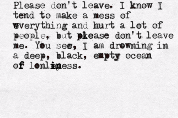 Pleas e don't leave. I know I tend to make a mess of w everything and hurt a lot of people , but oke pl lease don't leave me. You ser e, I am drowning in a deep, b lack, empty ocean or f f f lonley i i i in n n n ness.