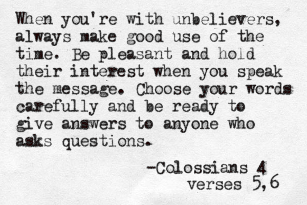 When you're with unbelievers, always make good use of the time. Be pleasant and hold their interest when you speak the message. Choose your words carefully and be ready to give answers to anyone who asks questions. -Colossians 4 verses 5,6 