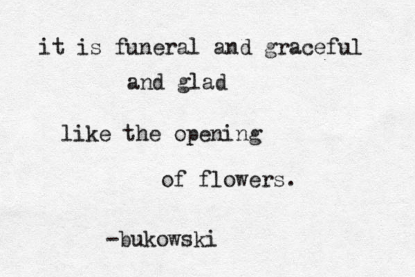 it is funeral and graceful and glad like the opening of flowers. -bukowski