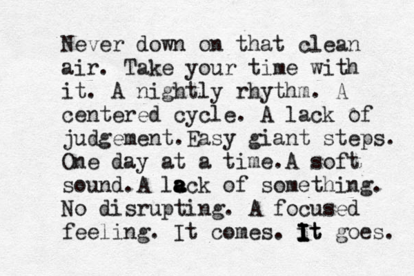 Never down on that clean air. Take your time with it. A nightly rhythm. A centered cycle. A lack of judgement. Easy giant steps. One day at a time. A soft sound. A lc a a ack of something. No disrupting. A focused feeling. It comes. it I I I I It goes. 