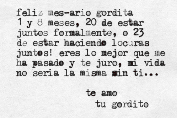 feliz mes-ario gordita 1 y 8 meses, 20 de estar juntos formalmente, o 23 de estar haciendo locuras juntos! eres lo mejor que me ha pasado y te juro, mi vida no seria la misma sin ti... te amo tu gordito 